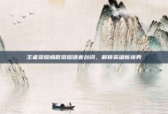 王者荣耀杨戬荣耀语音台词，解锁英雄新境界