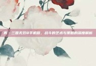 真·三国无双8手机版，战斗的艺术与策略的深度解析