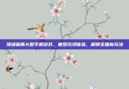 顶级画质大型手机游戏，重塑沉浸体验，解锁全面新玩法
