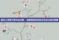 血战上海滩下载实战攻略，深度解析游戏核心玩法与通关策略