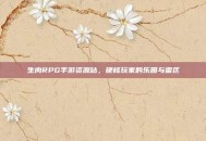 生肉RPG手游资源站，硬核玩家的乐园与雷区