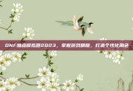 DNF加点模拟器2023，掌握游戏精髓，打造个性化角色