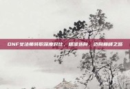 DNF女法师转职深度对比，精准选向，迈向巅峰之路