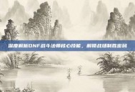 深度解析DNF战斗法师核心技能，解锁战场制胜密码