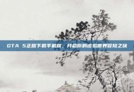 GTA 5正版下载手机版，开启你的虚拟世界冒险之旅