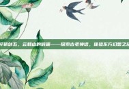轩辕剑五，云和山的彼端——探索古老神话，体验东方幻想之旅
