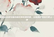 掌握逆战全屏与缩小模式的完美切换，让你的游戏技巧更上一层楼