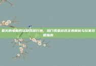最火的电脑网络游戏排行榜，热门类型游戏全景解析与玩家攻略指南