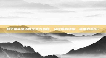 和平精英全皮肤系列大揭秘，从经典到绝版，你拥有多少？