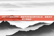 DNF85级版本怀旧，那些年我们追过的升级礼包，藏着多少勇士的青春？