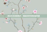 逆战天王武器测评，揭秘游戏中的终极装备