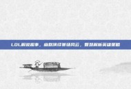 LOL解说趣事，幽默演绎赛场风云，智慧解析英雄策略