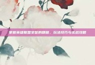 掌握英雄联盟女警的精髓，玩法技巧与实战攻略