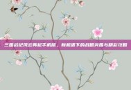 三国战纪风云再起手机版，新机遇下的战略突围与精彩攻略