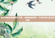 仙剑奇侠传单机游戏下载，畅游仙侠世界，打造专属江湖之旅攻略