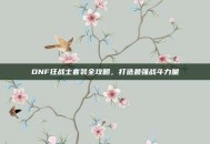 DNF狂战士套装全攻略，打造最强战斗力量