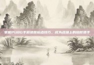 掌握PUBG手游地图标点技巧，成为战场上的隐形猎手