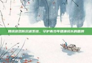 腾讯游戏防沉迷系统，守护青少年健康成长的盾牌