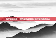白手加点攻略，如何在王者荣耀中高效提升角色实力