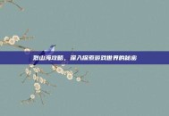 烈山海攻略，深入探索游戏世界的秘密