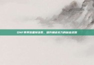 DNF异界装备掉落表，提升角色实力的秘密武器