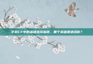 手游CF中的英雄选择指南，哪个英雄最适合你？