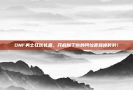 DNF勇士狂欢礼盒，开启属于你的阿拉德巅峰时刻！