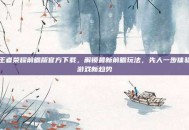 王者荣耀前瞻版官方下载，解锁最新前瞻玩法，先人一步体验游戏新趋势