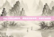 DNF心悦会员官网，解锁游戏新境界，享受专属福利