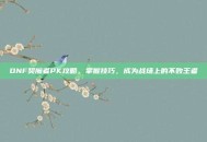DNF契魔者PK攻略，掌握技巧，成为战场上的不败王者
