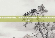 王者荣耀赵云攻略，掌握这位英雄的精髓，成为战场上的风云人物