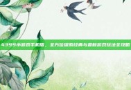 4399小游戏手机版，全方位探索经典与最新游戏玩法全攻略