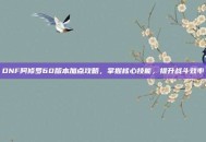 DNF阿修罗60版本加点攻略，掌握核心技能，提升战斗效率