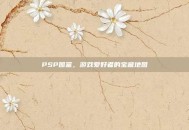 PSP图鉴，游戏爱好者的宝藏地图