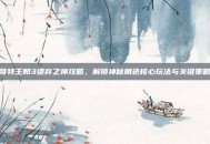 哥特王朝3遗弃之神攻略，解锁神秘角色核心玩法与关键策略