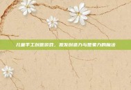 儿童手工创意游戏，激发创造力与想象力的魔法