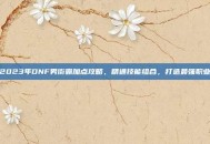 2023年DNF男街霸加点攻略，精通技能组合，打造最强职业