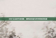 DNF公会地下城攻略，如何高效参与并享受游戏乐趣