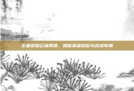 王者荣耀云城视频，揭秘英雄搭配与战术布局