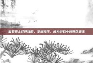宝石骑士打野攻略，掌握技巧，成为游戏中的野区霸主