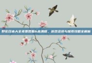 野花日本大全免费观看6高清版，游戏资讯与探索攻略全解析