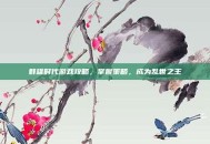 群雄时代游戏攻略，掌握策略，成为乱世之王