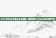 DNF武极90版本加点全攻略，极限爆发与流畅连招的完美平衡