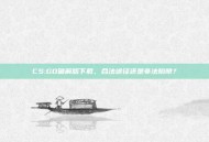 CS:GO破解版下载，合法途径还是非法陷阱？