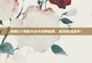 掌握CF视频大全小刘的秘籍，成为游戏高手！