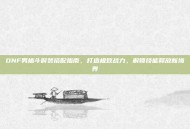 DNF男格斗时装搭配指南，打造极致战力，解锁技能释放新境界