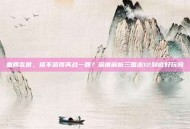 重回乱世，值不值得再战一回？深度解析三国志12到底好玩吗