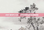 DNF女NPC大全，游戏攻略与角色深度解析