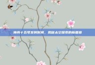 神舟十五号发射时间，揭秘太空探索的新篇章
