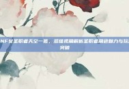 DNF女圣职者天空一览，多维视角解析圣职者角色魅力与玩法突破
